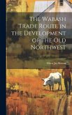 The Wabash Trade Route in the Development of the old Northwest The Wabash Trade Route in the Development of the old Northwest
