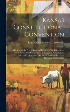 Kansas Constitutional Convention: A Reprint of the Proceedings and Debates of the Convention Which Framed the Constitution of Kansas at Wyandotte in J - Convention, Kansas Constitutional