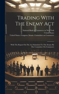 Trading With The Enemy Act: With The Report On The Act Submitted To The Senate By The Committee On Commerce - States, United