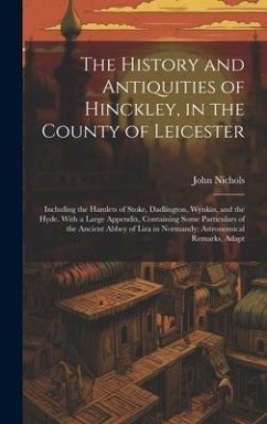 The History and Antiquities of Hinckley, in the County of Leicester: Including the Hamlets of Stoke, Dadlington, Wynkin, and the Hyde. With a Large Ap - Nichols, John