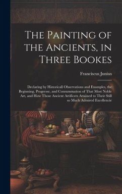 The Painting of the Ancients, in Three Bookes: Declaring by Historicall Observations and Examples, the Beginning, Progresse, and Consummation of That - Junius, Franciscus