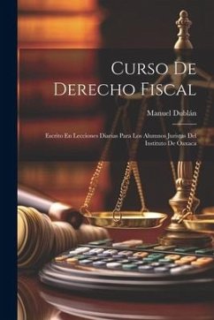 Curso De Derecho Fiscal: Escrito En Lecciones Diarias Para Los Alumnos Juristas Del Instituto De Oaxaca - Dublán, Manuel