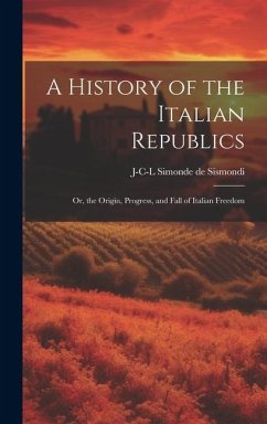 A History of the Italian Republics: Or, the Origin, Progress, and Fall of Italian Freedom - Sismondi, J-C-L Simonde de