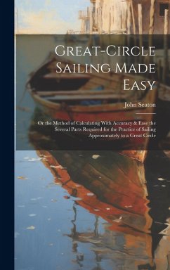 Great-Circle Sailing Made Easy: Or the Method of Calculating With Accuracy & Ease the Several Parts Required for the Practice of Sailing Approximately - Seaton, John