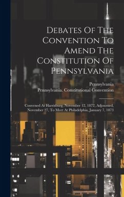 Debates Of The Convention To Amend The Constitution Of Pennsylvania: Convened At Harrisburg, November 12, 1872, Adjourned, November 27, To Meet At Phi - Convention, Pennsylvania Constitutio; Pennsylvania