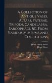 A Collection of Antique Vases, Altars, Paterae, Tripods, Candelabra, Sarcophagi, &c. From Various Museums and Collections