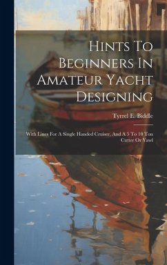 Hints To Beginners In Amateur Yacht Designing: With Lines For A Single Handed Cruiser, And A 5 To 10 Ton Cutter Or Yawl - Biddle, Tyrrel E.