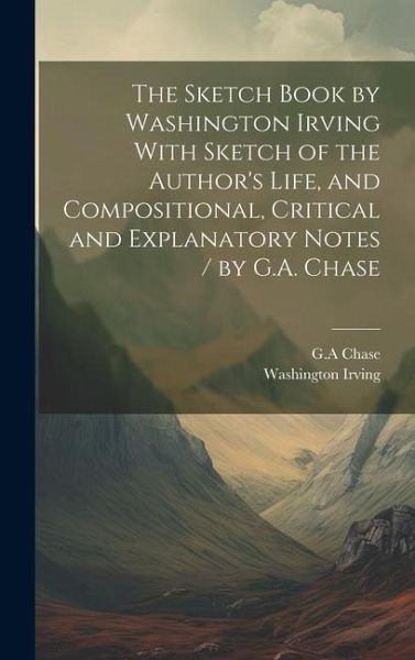 The Sketch Book by Washington Irving With Sketch of the Author's Life, and Compositional, Critical and Explanatory Notes / by G.A. Chase The Sketch Book by Washington Irving With Sketch of the Author's Life, and Compositional, Critical and Explanatory Notes / by G.A. Chase