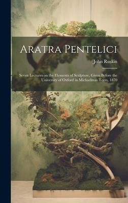 Aratra Pentelici; Seven Lectures on the Elements of Sculpture, Given Before the University of Oxford in Michaelmas Term, 1870 Aratra Pentelici; Seven Lectures on the Elements of Sculpture, Given Before the University of Oxford in Michaelmas Term, 1870