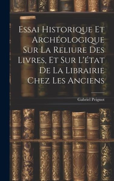 Essai Historique Et Archéologique Sur La Reliure Des Livres, Et Sur L'état De La Librairie Chez Les Anciens Essai Historique Et Archéologique Sur La Reliure Des Livres, Et Sur L'état De La Librairie Chez Les Anciens