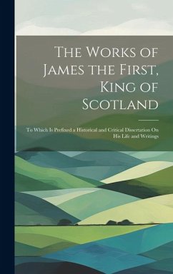 The Works of James the First, King of Scotland: To Which Is Prefixed a Historical and Critical Dissertation On His Life and Writings - Anonymous