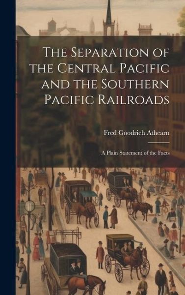 The Separation of the Central Pacific and the Southern Pacific Railroads; a Plain Statement of the Facts The Separation of the Central Pacific and the Southern Pacific Railroads; a Plain Statement of the Facts