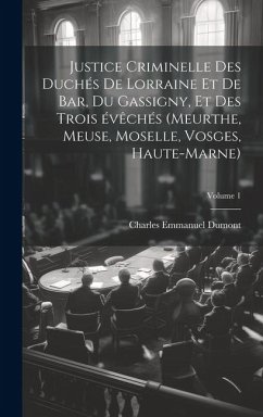 Justice criminelle des duchés de Lorraine et de Bar, du Gassigny, et des trois évêchés (Meurthe, Meuse, Moselle, Vosges, Haute-Marne); Volume 1 - Dumont, Charles Emmanuel