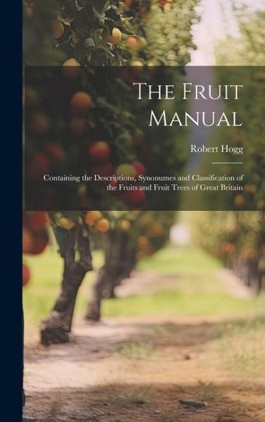 The Fruit Manual; Containing the Descriptions, Synonumes and Classification of the Fruits and Fruit Trees of Great Britain The Fruit Manual; Containing the Descriptions, Synonumes and Classification of the Fruits and Fruit Trees of Great Britain