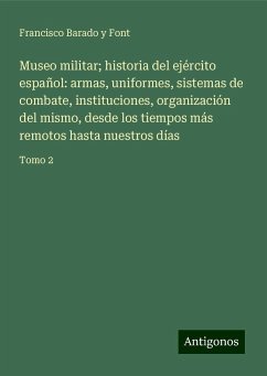 Museo militar; historia del ejército español: armas, uniformes, sistemas de combate, instituciones, organización del mismo, desde los tiempos más remotos hasta nuestros días - Barado y Font, Francisco