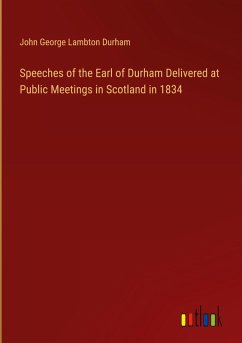 Speeches of the Earl of Durham Delivered at Public Meetings in Scotland in 1834