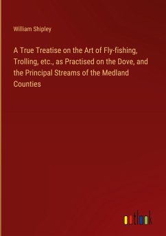 A True Treatise on the Art of Fly-fishing, Trolling, etc., as Practised on the Dove, and the Principal Streams of the Medland Counties - Shipley, William