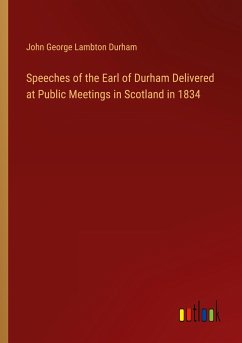 Speeches of the Earl of Durham Delivered at Public Meetings in Scotland in 1834