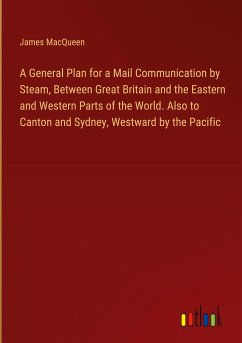 A General Plan for a Mail Communication by Steam, Between Great Britain and the Eastern and Western Parts of the World. Also to Canton and Sydney, Westward by the Pacific - Macqueen, James