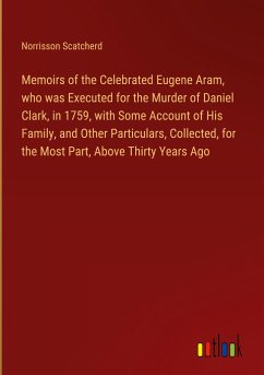 Memoirs of the Celebrated Eugene Aram, who was Executed for the Murder of Daniel Clark, in 1759, with Some Account of His Family, and Other Particulars, Collected, for the Most Part, Above Thirty Years Ago - Scatcherd, Norrisson