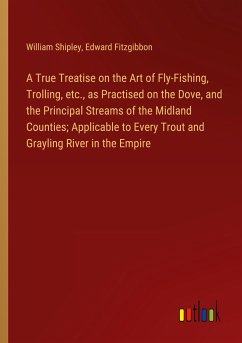 A True Treatise on the Art of Fly-Fishing, Trolling, etc., as Practised on the Dove, and the Principal Streams of the Midland Counties; Applicable to Every Trout and Grayling River in the Empire