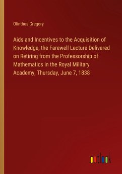 Aids and Incentives to the Acquisition of Knowledge; the Farewell Lecture Delivered on Retiring from the Professorship of Mathematics in the Royal Military Academy, Thursday, June 7, 1838 - Gregory, Olinthus