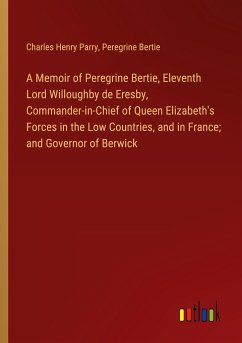 A Memoir of Peregrine Bertie, Eleventh Lord Willoughby de Eresby, Commander-in-Chief of Queen Elizabeth's Forces in the Low Countries, and in France; and Governor of Berwick