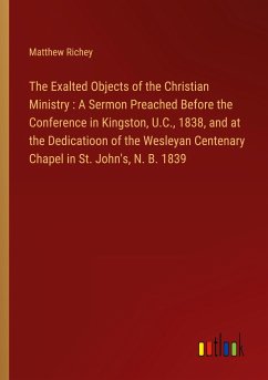 The Exalted Objects of the Christian Ministry : A Sermon Preached Before the Conference in Kingston, U.C., 1838, and at the Dedicatioon of the Wesleyan Centenary Chapel in St. John's, N. B. 1839