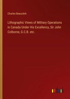 Lithographic Views of Military Operations in Canada Under His Excellency, Sir John Colborne, G.C.B. etc.