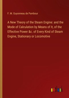 A New Theory of the Steam Engine: and the Mode of Calculation by Means of It, of the Effective Power &c. of Every Kind of Steam Engine, Stationary or Locomotive