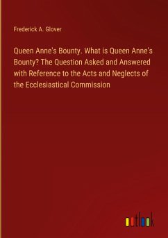 Queen Anne's Bounty. What is Queen Anne's Bounty? The Question Asked and Answered with Reference to the Acts and Neglects of the Ecclesiastical Commission - Glover, Frederick A.