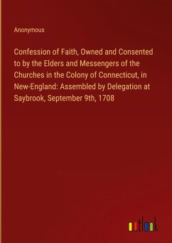 Confession of Faith, Owned and Consented to by the Elders and Messengers of the Churches in the Colony of Connecticut, in New-England: Assembled by Delegation at Saybrook, September 9th, 1708 - Anonymous