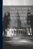 The Life And A Selection From The Letters Of The Late Rev. ---, M. A The Life And A Selection From The Letters Of The Late Rev. ---, M. A