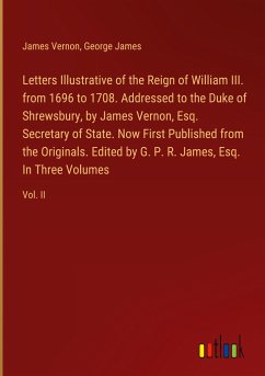 Letters Illustrative of the Reign of William III. from 1696 to 1708. Addressed to the Duke of Shrewsbury, by James Vernon, Esq. Secretary of State. Now First Published from the Originals. Edited by G. P. R. James, Esq. In Three Volumes