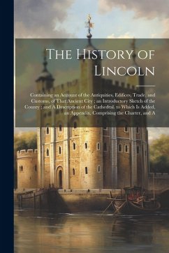 Cover The History of Lincoln: Containing an Account of the Antiquities, Edifices, Trade, and Customs, of That Ancient City; an Introductory Sketch o