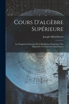 Cours D'algèbre Supérieure: Les Propriétés Générales Et La Résolution Numérique Des Équations. Les Fonctions Symétriques - Serret, Joseph Alfred