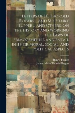 Letters of J.E. Thorold Rogers ... and Mr. Henry Tupper ... and Others, On the History and Working of the Laws of Primogeniture and Entail in Their Mo - Rogers, James Edwin Thorold; Tupper, Henry