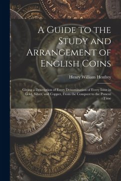A Guide to the Study and Arrangement of English Coins: Giving a Description of Every Denomination of Every Issue in Gold, Silver, and Copper, From the - Henfrey, Henry William