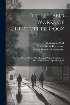 The Life and Works of Christopher Dock: America's Pioneer Writer On Education With a Translation of His Works Into the English Language - Pennypacker, Samuel Whitaker; Brumbaugh, Martin Grove; Dock, Christopher