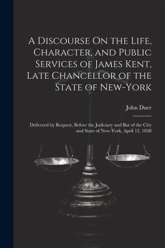 A Discourse On the Life, Character, and Public Services of James Kent, Late Chancellor of the State of New-York: Delivered by Request, Before the Judi - Duer, John