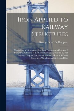 Iron Applied to Railway Structures: Comprising an Abstract of Results of Experiments Conducted Under the Authority of the Commissioners Appointed by H - Dempsey, George Drysdale
