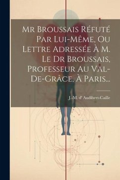 Mr Broussais Réfuté Par Lui-même, Ou Lettre Adressée À M. Le Dr Broussais, Professeur Au Val-de-grâce, À Paris... - Audibert-Caille, J. -M D'