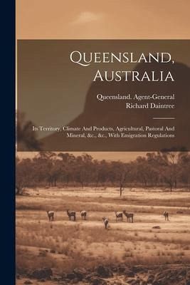 Queensland, Australia: Its Territory, Climate And Products, Agricultural, Pastoral And Mineral, &c., &c., With Emigration Regulations Queensland, Australia: Its Territory, Climate And Products, Agricultural, Pastoral And Mineral, &c., &c., With Emigration Regulations