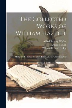 The Collected Works of William Hazlitt: Memoirs of Thomas Holcroft. Liber Amoris. Characteristics - Henley, William Ernest; Waller, Alfred Rayney; Glover, Arnold
