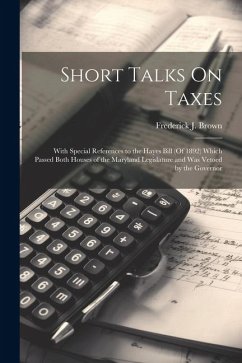 Short Talks On Taxes: With Special References to the Hayes Bill (Of 1892) Which Passed Both Houses of the Maryland Legislature and Was Vetoe - Brown, Frederick J.