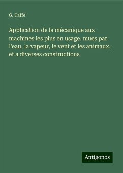 Application de la mécanique aux machines les plus en usage, mues par l'eau, la vapeur, le vent et les animaux, et a diverses constructions - Taffe, G.