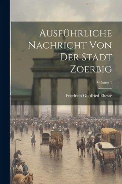 Ausführliche Nachricht Von Der Stadt Zoerbig; Volume 1 - Elteste, Friedrich Gottfried