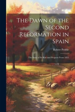The Dawn of the Second Reformation in Spain: The Story of Its Rise and Progress From 1852 - Peddie, Robert