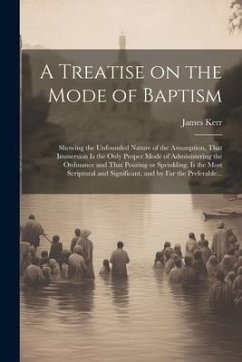 A Treatise on the Mode of Baptism: Showing the Unfounded Nature of the Assumption, That Immersion is the Only Proper Mode of Administering the Ordinan - Kerr, James