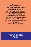 A treatise on the art of making good wholesome bread of wheat, oats, rye, barley and other farinaceous grains Exhibiting the alimentary properties and chemical constitution of different kinds of bread corn, and of the various substitutes used for bread, i